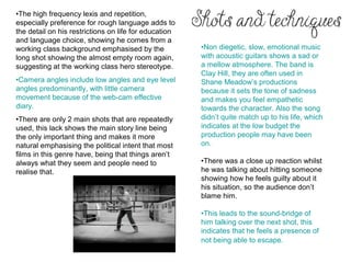 •The high frequency lexis and repetition,
especially preference for rough language adds to
the detail on his restrictions on life for education
and language choice, showing he comes from a
working class background emphasised by the             •Non diegetic, slow, emotional music
long shot showing the almost empty room again,         with acoustic guitars shows a sad or
suggesting at the working class hero stereotype.       a mellow atmosphere. The band is
                                                       Clay Hill, they are often used in
•Camera angles include low angles and eye level        Shane Meadow’s productions
angles predominantly, with little camera               because it sets the tone of sadness
movement because of the web-cam effective              and makes you feel empathetic
diary.                                                 towards the character. Also the song
•There are only 2 main shots that are repeatedly       didn’t quite match up to his life, which
used, this lack shows the main story line being        indicates at the low budget the
the only important thing and makes it more             production people may have been
natural emphasising the political intent that most     on.
films in this genre have, being that things aren’t
always what they seem and people need to               •There was a close up reaction whilst
realise that.                                          he was talking about hitting someone
                                                       showing how he feels guilty about it
                                                       his situation, so the audience don’t
                                                       blame him.

                                                       •This leads to the sound-bridge of
                                                       him talking over the next shot, this
                                                       indicates that he feels a presence of
                                                       not being able to escape.
 