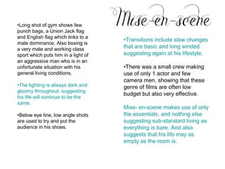 •Long shot of gym shows few
punch bags, a Union Jack flag
and English flag which links to a
                                     •Transitions include slow changes
male dominance. Also boxing is
a very male and working class        that are basic and long winded
sport which puts him in a light of   suggesting again at his lifestyle.
an aggressive man who is in an
unfortunate situation with his       •There was a small crew making
general living conditions.           use of only 1 actor and few
                                     camera men, showing that these
•The lighting is always dark and     genre of films are often low
gloomy throughout, suggesting
                                     budget but also very effective.
his life will continue to be the
same.
                                     Mise- en-scene makes use of only
•Below eye line, low angle shots     the essentials, and nothing else
are used to try and put the          suggesting sub-standard living as
audience in his shoes.               everything is bare. And also
                                     suggests that his life may as
                                     empty as the room is.
 