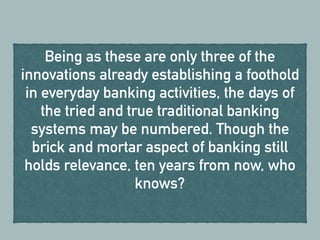 Being as these are only three of the
innovations already establishing a foothold
in everyday banking activities, the days of
the tried and true traditional banking
systems may be numbered. Though the
brick and mortar aspect of banking still
holds relevance, ten years from now, who
knows?
 