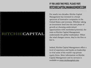 IF YOU LIKED THIS PIECE, PLEASE VISIT:
RITCHIECAPITALMANAGEMENT.COM
For nearly two decades, Ritchie Capital
Management has invested in a broad
spectrum of innovative companies in the
United States and overseas. Whether taking
an investment fund into the next phase of
growth or choosing undervalued
opportunities with overlooked potential, the
team at Ritchie Capital Management
understands the global marketplace. When
the wind changes course, they’re the first to
feel it.
Indeed, Ritchie Capital Management offers a
level of experience and hands-on leadership
to rival some of the world’s top private
equity firms. More information on Ritchie
Capital Management and its services is
available at www.ritchiecapital.com.
 