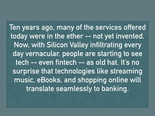 Ten years ago, many of the services offered
today were in the ether -- not yet invented.
Now, with Silicon Valley infiltrating every
day vernacular, people are starting to see
tech -- even fintech -- as old hat. It’s no
surprise that technologies like streaming
music, eBooks, and shopping online will
translate seamlessly to banking.
 