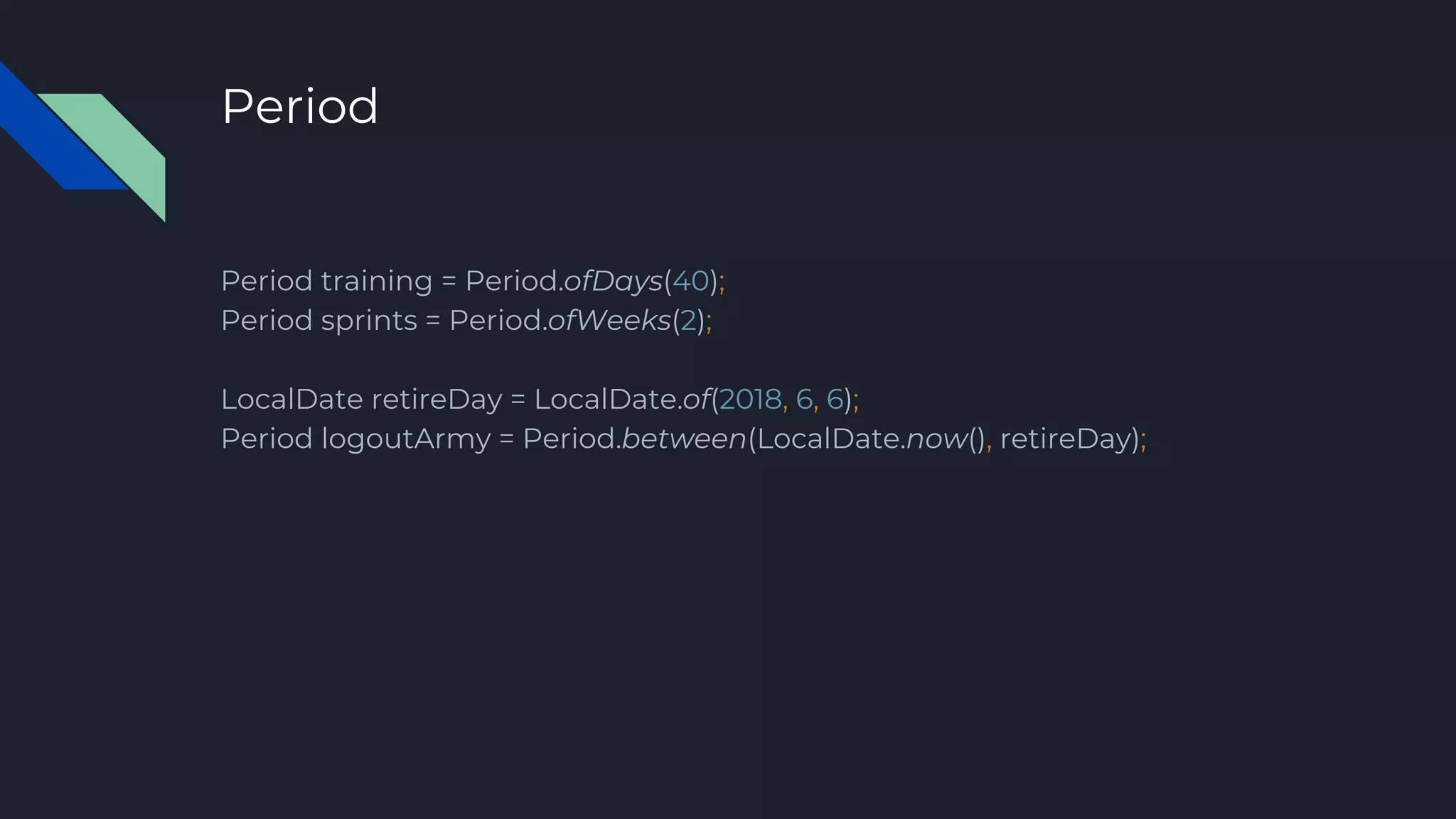 Period
Period training = Period.ofDays(40);
Period sprints = Period.ofWeeks(2);
LocalDate retireDay = LocalDate.of(2018, 6, 6);
Period logoutArmy = Period.between(LocalDate.now(), retireDay);
 