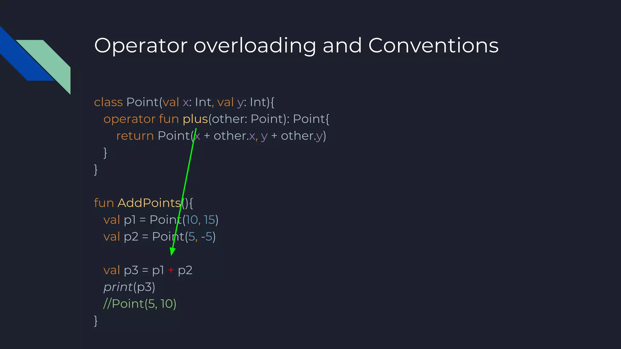 Operator overloading and Conventions
class Point(val x: Int, val y: Int){
operator fun plus(other: Point): Point{
return Point(x + other.x, y + other.y)
}
}
fun AddPoints(){
val p1 = Point(10, 15)
val p2 = Point(5, -5)
val p3 = p1 + p2
print(p3)
//Point(5, 10)
}
 