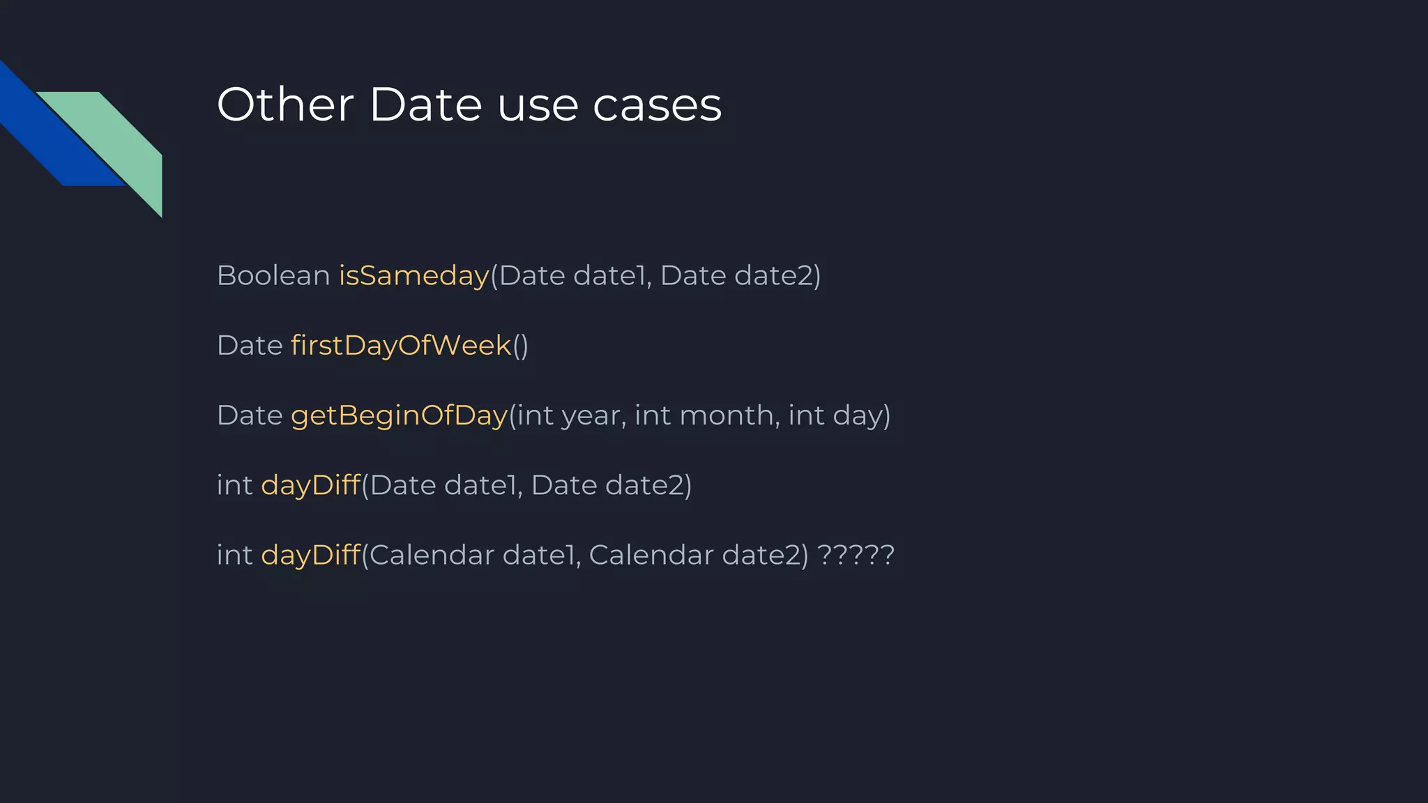 Other Date use cases
Boolean isSameday(Date date1, Date date2)
Date firstDayOfWeek()
Date getBeginOfDay(int year, int month, int day)
int dayDiff(Date date1, Date date2)
int dayDiff(Calendar date1, Calendar date2) ?????
 