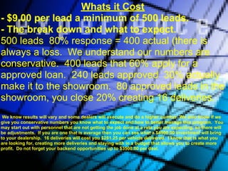 Whats it Cost
- $9.00 per lead a minimum of 500 leads.
- The break down and what to expect.
500 leads 80% response = 400 actual (there is
always a loss. We understand our numbers are
conservative. 400 leads that 60% apply for a
approved loan. 240 leads approved 30% actually
make it to the showroom. 80 approved leads in the
showroom, you close 20% creating 16 deliveries.
 We know results will vary and some dealers will execute and do a higher number. We also know if we
give you conservative numbers you know what to expect and how to better manage this program. You
may start out with personnel that are not getting the job done at a rate you are expecting, so there will
be adjustments. If you are one that is average then you can see what a $4500.00 investment will bring
to your dealership. 16 deliveries will cost you $281.25 per vehicle delivered. I know that is what you
are looking for, creating more deliveries and staying with in a budget that allows you to create more
profit. Do not forget your backend opportunities up to $3500.00 per deal.
 
