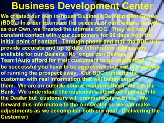 Business Development Center
We created our own in-house Business Development Center-
(BDC). In order to ensure the success of our Dealers, as well
as our Own, we created the ultimate BDC. They will stay in
constant contact with your customers for 90 days from the
initial point of contact. Through phone and mail the BDC will
provide accurate and up to date information made ready
available for our Dealers. No longer can Dealers or
Team1Auto afford for their customers to go unattended. To
be successful you have to be aggressive, but not in a manner
of running the prospect away. Our BDC contacts the
customer with real information that will better serve
them. We are an outside source assisting them, We are the
Bank. We understand the customer's stand-off approach to
the Dealer but customers will communicate with us. We
forward this informaton to the our Dealer so we can make
adjustments as we accomplish both our goal - (Delivering the
Customer)
 