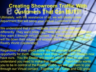 Creating Showroom Traffic With
        Customers That Can BUY!!!
Ultimately, with the assistance of all, we will create a new
department that will serve your Virtual Customer's need.

We understand that internet leads demand to be delt with
differently. They want price, payments and other information and
they want it through virtual contact. We are experts at that. We
will file down their edges and smooth the transition from Virtual to
Reality World (Dealership).

Regardless of their credit score We will provide a finance
opportunity for them. Dealers have their sources and Dealers now
have ours. You the Dealer will decide which is best to use (we
understand you need to make that decision). Team1Auto wants
you to be in control of the Reality World, we will get them to you
through our Virtual contact. Together Your Sales and CSI grow.
 
