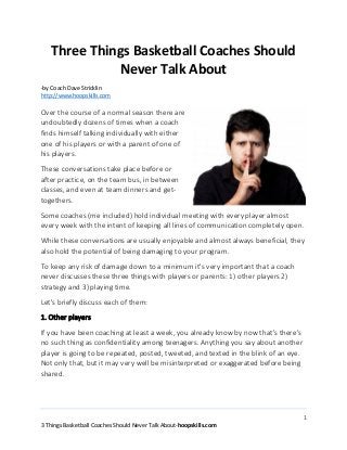 Three Things Basketball Coaches Should
Never Talk About
-by Coach Dave Stricklin
http://www.hoopskills.com

Over the course of a normal season there are
undoubtedly dozens of times when a coach
finds himself talking individually with either
one of his players or with a parent of one of
his players.
These conversations take place before or
after practice, on the team bus, in between
classes, and even at team dinners and gettogethers.
Some coaches (me included) hold individual meeting with every player almost
every week with the intent of keeping all lines of communication completely open.
While these conversations are usually enjoyable and almost always beneficial, they
also hold the potential of being damaging to your program.
To keep any risk of damage down to a minimum it's very important that a coach
never discusses these three things with players or parents: 1) other players 2)
strategy and 3) playing time.
Let's briefly discuss each of them:
1. Other players
If you have been coaching at least a week, you already know by now that's there's
no such thing as confidentiality among teenagers. Anything you say about another
player is going to be repeated, posted, tweeted, and texted in the blink of an eye.
Not only that, but it may very well be misinterpreted or exaggerated before being
shared.

1
3 Things Basketball Coaches Should Never Talk About-hoopskills.com

 