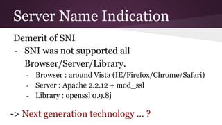 Server Name Indication
Demerit of SNI
- SNI was not supported all
Browser/Server/Library.
- Browser : around Vista (IE/Firefox/Chrome/Safari)
- Server : Apache 2.2.12 + mod_ssl
- Library : openssl 0.9.8j
-> Next generation technology ... ?
 