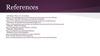References
- GlobalSign: What is an ssl certificate
https://www.globalsign.com/en/ssl-information-center/what-is-an-ssl-certificate/
- SSL Shoper: Why SSL? The Purpose of using SSL Certificates
https://www.sslshopper.com/why-ssl-the-purpose-of-using-ssl-certificates.html
- namecheap: about postitivessl multi domain (SAN cert)
https://www.namecheap.com/security/ssl-certificates/comodo/positivessl-multi-domain.aspx
- Wikipedia: Wildcard certificate
http://en.wikipedia.org/wiki/Wildcard_certificate
- Wikipedia: SubjectAltName
http://en.wikipedia.org/wiki/SubjectAltName
- Wikipedia: Server Name Indication
http://en.wikipedia.org/wiki/Server_Name_Indication
Paul's Journal: TLS Server Name Indication.
https://journal.paul.querna.org/articles/2005/04/24/tls-server-name-indication/
 