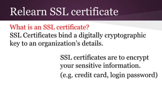 Relearn SSL certificate
What is an SSL certificate?
SSL Certificates bind a digitally cryptographic
key to an organization’s details.
SSL certificates are to encrypt
your sensitive information.
(e.g. credit card, login password)
 