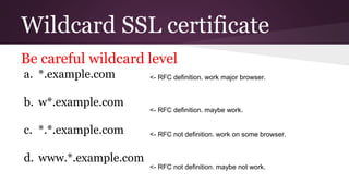 Wildcard SSL certificate
Be careful wildcard level
a. *.example.com
b. w*.example.com
c. *.*.example.com
d. www.*.example.com
<- RFC definition. work major browser.
<- RFC definition. maybe work.
<- RFC not definition. work on some browser.
<- RFC not definition. maybe not work.
 