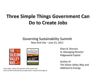 Three Simple Things Government Can
             Do to Create Jobs

                           Governing Sustainability Summit
                                       New York City – June 21, 2011

                                                                  Elton B. Sherwin
                                                                  Sr. Managing Director
                                                                  Ridgewood Capital

                                                                  Author of
                                                                  The Silicon Valley Way and
These slides express the opinions of the author and               Addicted to Energy
have not been endorsed by any organization or government agency
 