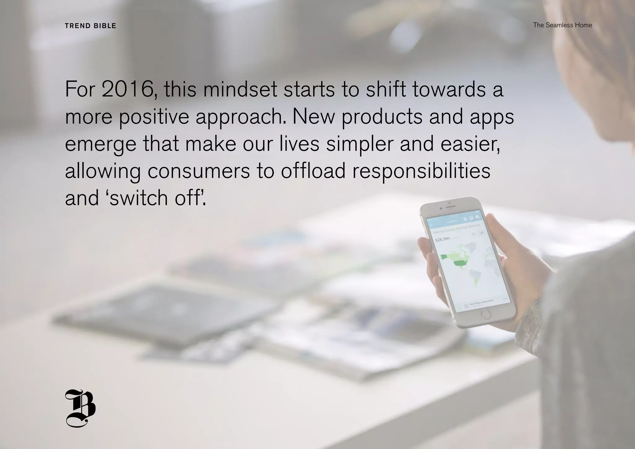 For 2016, this mindset starts to shift towards a
more positive approach. New products and apps
emerge that make our lives simpler and easier,
allowing consumers to offload responsibilities
and ‘switch off’.
The Seamless Home
 