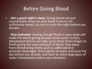 Before Giving Blood
• - Get a good night’s sleep. Giving blood can put
considerable stress on your body if you’re not
sufficiently rested, so turn in early the night before you
donate.
- Stay hydrated. Having enough fluids in your body will
make the blood-giving process much easier. In fact,
dehydrated donors can take up to three times longer to
finish giving the same amount of blood. Stay away
from dehydrating drinks such as caffeinated or
alcoholic beverages. Drink plenty of water and juice the
day before you donate, and have an extra large glass of
water immediately before your donation.
 