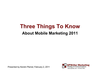 Three Things To Know
               About Mobile Marketing 2011




Presented by Kerstin Plemel, February 2, 2011
                                                www.kpwriter.com / 775.443.7559
 