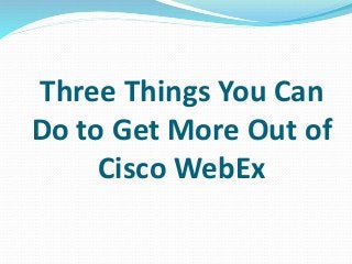 Three Things You Can
Do to Get More Out of
Cisco WebEx
 