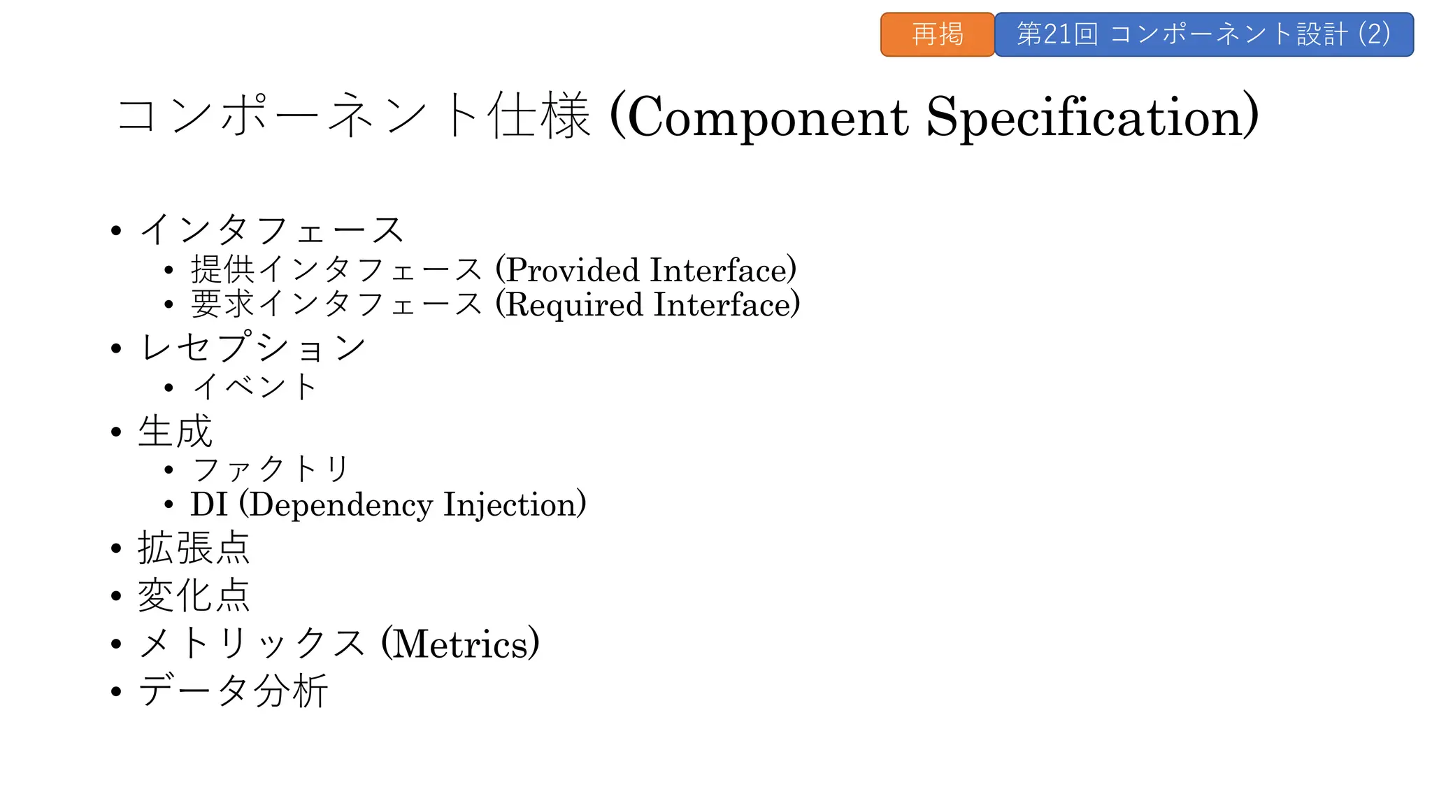 コンポーネント仕様 (Component Specification)
• インタフェース
• 提供インタフェース (Provided Interface)
• 要求インタフェース (Required Interface)
• レセプション
• イベント
• ⽣成
• ファクトリ
• DI (Dependency Injection)
• 拡張点
• 変化点
• メトリックス (Metrics)
• データ分析
再掲 第21回 コンポーネント設計 (2)
 