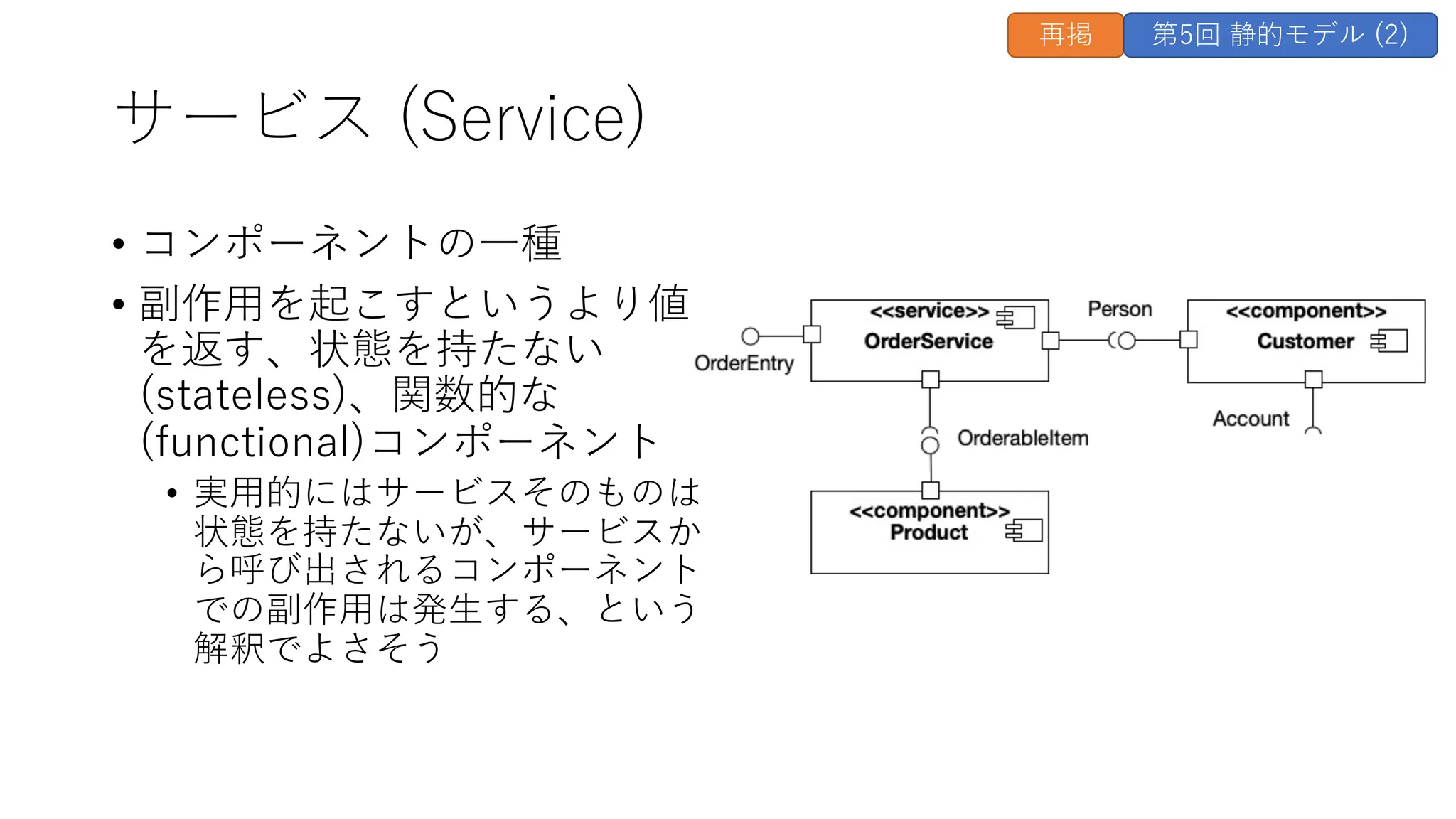 サービス (Service)
• コンポーネントの⼀種
• 副作⽤を起こすというより値
を返す、状態を持たない
(stateless)、関数的な
(functional)コンポーネント
• 実⽤的にはサービスそのものは
状態を持たないが、サービスか
ら呼び出されるコンポーネント
での副作⽤は発⽣する、という
解釈でよさそう
再掲 第5回 静的モデル (2)
 