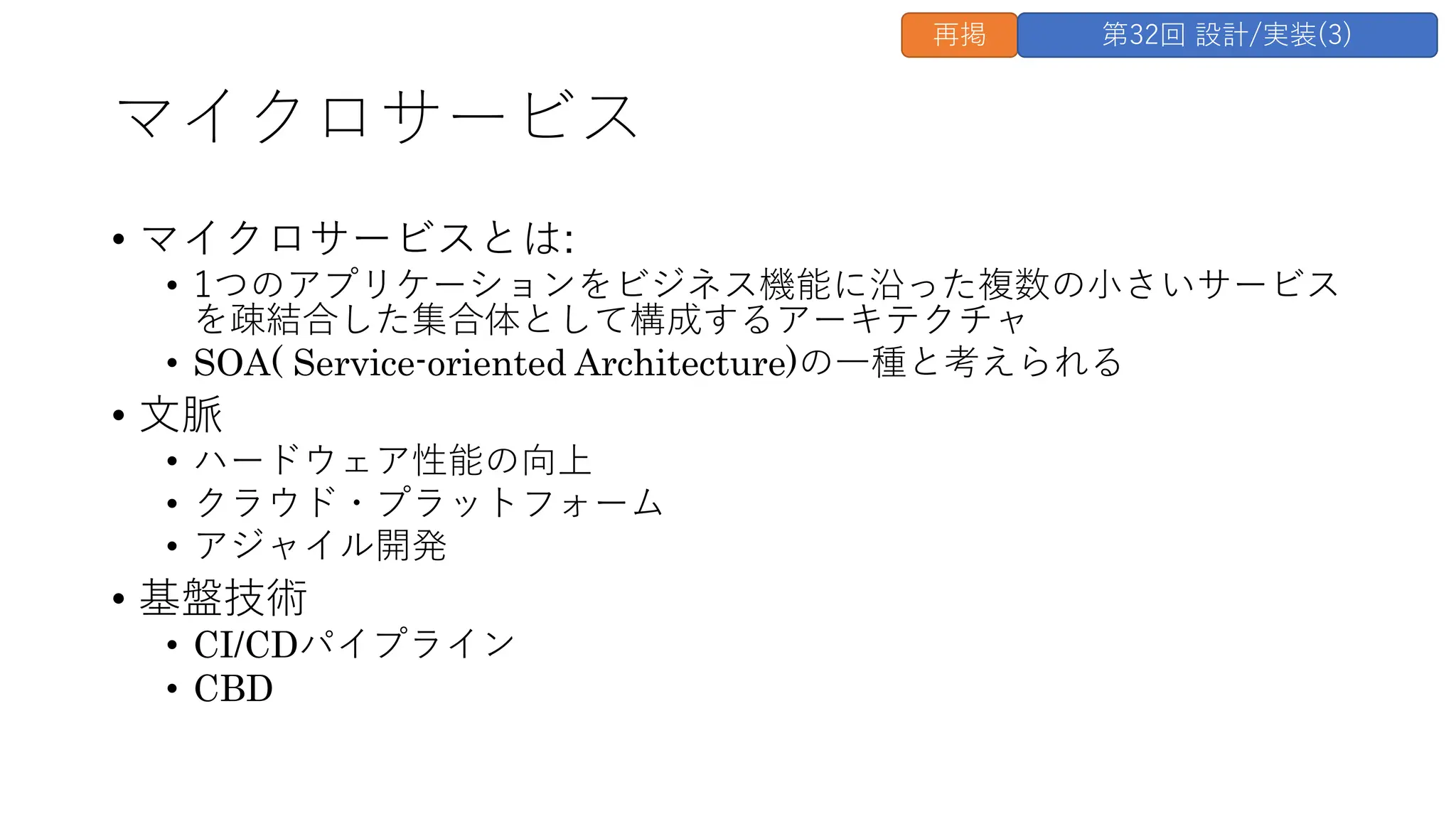 マイクロサービス
• マイクロサービスとは:
• 1つのアプリケーションをビジネス機能に沿った複数の⼩さいサービス
を疎結合した集合体として構成するアーキテクチャ
• SOA( Service-oriented Architecture)の⼀種と考えられる
• ⽂脈
• ハードウェア性能の向上
• クラウド・プラットフォーム
• アジャイル開発
• 基盤技術
• CI/CDパイプライン
• CBD
再掲 第32回 設計/実装(3)
 