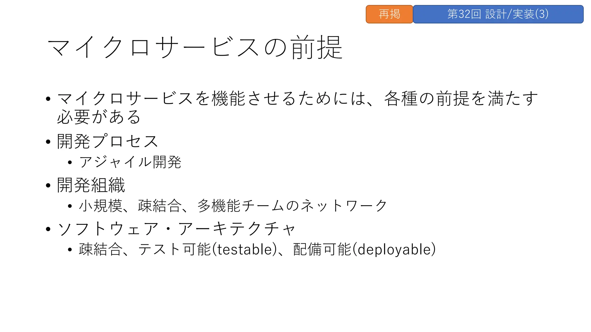 マイクロサービスの前提
• マイクロサービスを機能させるためには、各種の前提を満たす
必要がある
• 開発プロセス
• アジャイル開発
• 開発組織
• ⼩規模、疎結合、多機能チームのネットワーク
• ソフトウェア・アーキテクチャ
• 疎結合、テスト可能(testable)、配備可能(deployable)
再掲 第32回 設計/実装(3)
 