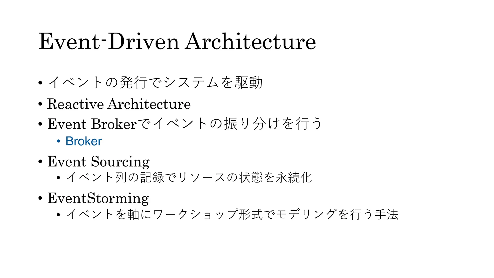 Event-Driven Architecture
• イベントの発⾏でシステムを駆動
• Reactive Architecture
• Event Brokerでイベントの振り分けを⾏う
• Broker
• Event Sourcing
• イベント列の記録でリソースの状態を永続化
• EventStorming
• イベントを軸にワークショップ形式でモデリングを⾏う⼿法
 