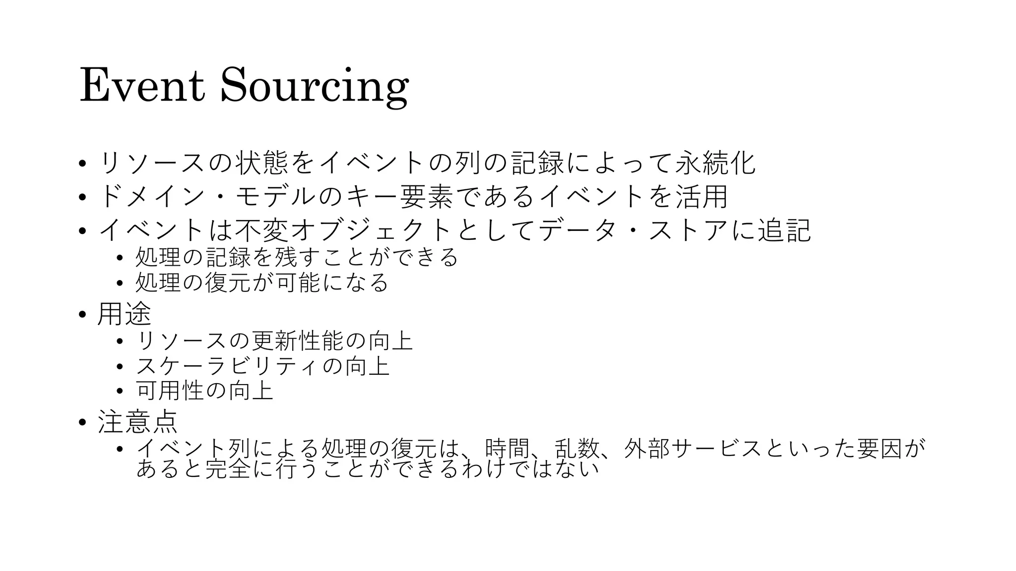 Event Sourcing
• リソースの状態をイベントの列の記録によって永続化
• ドメイン・モデルのキー要素であるイベントを活⽤
• イベントは不変オブジェクトとしてデータ・ストアに追記
• 処理の記録を残すことができる
• 処理の復元が可能になる
• ⽤途
• リソースの更新性能の向上
• スケーラビリティの向上
• 可⽤性の向上
• 注意点
• イベント列による処理の復元は、時間、乱数、外部サービスといった要因が
あると完全に⾏うことができるわけではない
 