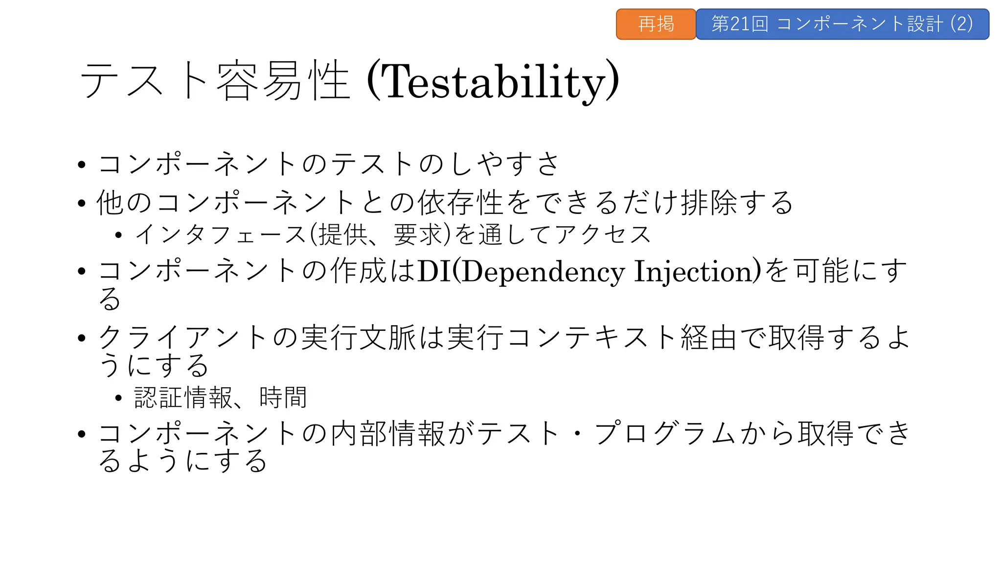 テスト容易性 (Testability)
• コンポーネントのテストのしやすさ
• 他のコンポーネントとの依存性をできるだけ排除する
• インタフェース(提供、要求)を通してアクセス
• コンポーネントの作成はDI(Dependency Injection)を可能にす
る
• クライアントの実⾏⽂脈は実⾏コンテキスト経由で取得するよ
うにする
• 認証情報、時間
• コンポーネントの内部情報がテスト・プログラムから取得でき
るようにする
再掲 第21回 コンポーネント設計 (2)
 