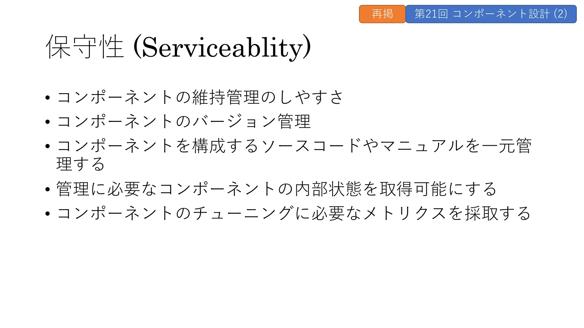 保守性 (Serviceablity)
• コンポーネントの維持管理のしやすさ
• コンポーネントのバージョン管理
• コンポーネントを構成するソースコードやマニュアルを⼀元管
理する
• 管理に必要なコンポーネントの内部状態を取得可能にする
• コンポーネントのチューニングに必要なメトリクスを採取する
再掲 第21回 コンポーネント設計 (2)
 