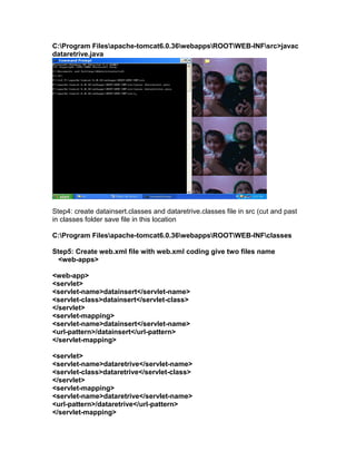 C:Program Filesapache-tomcat6.0.36webappsROOTWEB-INFsrc>javac
dataretrive.java

Step4: create datainsert.classes and dataretrive.classes file in src (cut and past
in classes folder save file in this location
C:Program Filesapache-tomcat6.0.36webappsROOTWEB-INFclasses
Step5: Create web.xml file with web.xml coding give two files name
<web-apps>
<web-app>
<servlet>
<servlet-name>datainsert</servlet-name>
<servlet-class>datainsert</servlet-class>
</servlet>
<servlet-mapping>
<servlet-name>datainsert</servlet-name>
<url-pattern>/datainsert</url-pattern>
</servlet-mapping>
<servlet>
<servlet-name>dataretrive</servlet-name>
<servlet-class>dataretrive</servlet-class>
</servlet>
<servlet-mapping>
<servlet-name>dataretrive</servlet-name>
<url-pattern>/dataretrive</url-pattern>
</servlet-mapping>

 