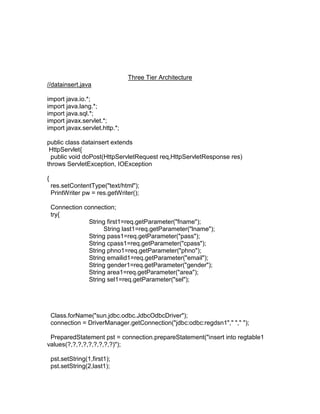 Three Tier Architecture
//datainsert.java
import java.io.*;
import java.lang.*;
import java.sql.*;
import javax.servlet.*;
import javax.servlet.http.*;
public class datainsert extends
HttpServlet{
public void doPost(HttpServletRequest req,HttpServletResponse res)
throws ServletException, IOException
{
res.setContentType("text/html");
PrintWriter pw = res.getWriter();
Connection connection;
try{
String first1=req.getParameter("fname");
String last1=req.getParameter("lname");
String pass1=req.getParameter("pass");
String cpass1=req.getParameter("cpass");
String phno1=req.getParameter("phno");
String emailid1=req.getParameter("email");
String gender1=req.getParameter("gender");
String area1=req.getParameter("area");
String sel1=req.getParameter("sel");

Class.forName("sun.jdbc.odbc.JdbcOdbcDriver");
connection = DriverManager.getConnection("jdbc:odbc:regdsn1"," "," ");
PreparedStatement pst = connection.prepareStatement("insert into regtable1
values(?,?,?,?,?,?,?,?,?)");
pst.setString(1,first1);
pst.setString(2,last1);

 