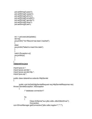 pst.setString(3,pass1);
pst.setString(4,cpass1);
pst.setString(5,phno1);
pst.setString(6,emailid1);
pst.setString(7,gender1);
pst.setString(8,area1);
pst.setString(9,sel1);

int i = pst.executeUpdate();
if(i!=0){
pw.println("<br>Record has been inserted");
}
else{
pw.println("failed to insert the data");
}
}
catch (Exception e){
pw.println(e);
}
}
}
//dataretrive.java
import java.io.*;
import javax.servlet.*;
import javax.servlet.http.*;
import java.sql.*;
public class dataretrive extends HttpServlet
{
public void doGet(HttpServletRequest req,HttpServletResponse res)
throws ServletException, IOException
{
/* database connection*/

try
{
Class.forName("sun.jdbc.odbc.JdbcOdbcDriver");
Connection
con=DriverManager.getConnection("jdbc:odbc:regdsn1","","");

 