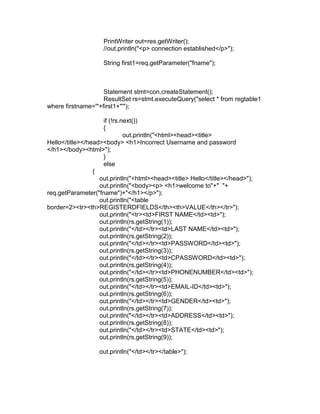 PrintWriter out=res.getWriter();
//out.println("<p> connection established</p>");
String first1=req.getParameter("fname");

Statement stmt=con.createStatement();
ResultSet rs=stmt.executeQuery("select * from regtable1
where firstname='"+first1+"'");
if (!rs.next())
{
out.println("<html><head><title>
Hello</title></head><body> <h1>Incorrect Username and password
</h1></body><html>");
}
else
{
out.println("<html><head><title> Hello</title></head>");
out.println("<body><p> <h1>welcome to"+" "+
req.getParameter("fname")+"</h1></p>");
out.println("<table
border=2><tr><th>REGISTERDFIELDS</th><th>VALUE</th></tr>");
out.println("<tr><td>FIRST NAME</td><td>");
out.println(rs.getString(1));
out.println("</td></tr><td>LAST NAME</td><td>");
out.println(rs.getString(2));
out.println("</td></tr><td>PASSWORD</td><td>");
out.println(rs.getString(3));
out.println("</td></tr><td>CPASSWORD</td><td>");
out.println(rs.getString(4));
out.println("</td></tr><td>PHONENUMBER</td><td>");
out.println(rs.getString(5));
out.println("</td></tr><td>EMAIL-ID</td><td>");
out.println(rs.getString(6));
out.println("</td></tr><td>GENDER</td><td>");
out.println(rs.getString(7));
out.println("</td></tr><td>ADDRESS</td><td>");
out.println(rs.getString(8));
out.println("</td></tr><td>STATE</td><td>");
out.println(rs.getString(9));
out.println("</td></tr></table>");

 