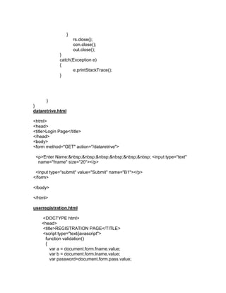 }
rs.close();
con.close();
out.close();
}
catch(Exception e)
{
e.printStackTrace();
}

}
}
dataretrive.html
<html>
<head>
<title>Login Page</title>
</head>
<body>
<form method="GET" action="/dataretrive">
<p>Enter Name:&nbsp;&nbsp;&nbsp;&nbsp;&nbsp;&nbsp; <input type="text"
name="fname" size="20"></p>
<input type="submit" value="Submit" name="B1"></p>
</form>
</body>
</html>
userregistration.html
<DOCTYPE html>
<head>
<title>REGISTRATION PAGE</TITLE>
<script type="text/javascript">
function validation()
{
var a = document.form.fname.value;
var b = document.form.lname.value;
var password=document.form.pass.value;

 