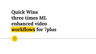 Quick Wins
three times ML
enhanced video
workﬂows for 7plus
 