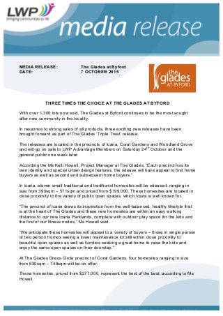 MEDIA RELEASE: The Glades at Byford
DATE: 7 OCTOBER 2015
THREE TIMES THE CHOICE AT THE GLADES AT BYFORD
With over 1,300 lots now sold, The Glades at Byford continues to be the most sought
after new community in the locality.
In response to strong sales of all products, three exciting new releases have been
brought forward as part of The Glades ‘Triple Treat’ release.
The releases are located in the precincts of Icaria, Coral Gardens and Woodland Grove
and will go on sale to LWP Advantage Members on Saturday 24th
October and the
general public one week later.
According the Ms Kelli Howell, Project Manager at The Glades, “Each precinct has its
own identity and special urban design features, the release will have appeal to first home
buyers as well as second and subsequent home buyers.”
In Icaria, eleven small traditional and traditional homesites will be released, ranging in
size from 390sqm – 571sqm and priced from $199,000. These homesites are located in
close proximity to the variety of public open spaces, which Icaria is well known for.
“The precinct of Icaria draws its inspiration from the well-balanced, healthy lifestyle that
is at the heart of The Glades and these new homesites are within an easy walking
distance to our new Icaria Parklands, complete with outdoor play space for the kids and
the first of our fitness nodes,” Ms Howell said.
“We anticipate these homesites will appeal to a variety of buyers – those in single person
or two person homes seeing a lower maintenance lot still within close proximity to
beautiful open spaces as well as families seeking a great home to raise the kids and
enjoy the same open spaces on their doorstep.”
At The Glades Dress-Circle precinct of Coral Gardens, four homesites ranging in size
from 630sqm – 748sqm will be on offer.
These homesites, priced from $277,000, represent the best of the best, according to Ms
Howell.
 