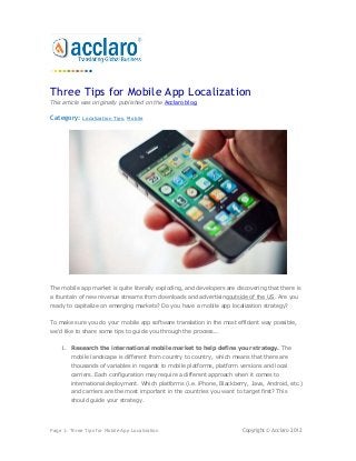 Three Tips for Mobile App Localization
This article was originally published on the Acclaro blog.

Category:    Localization Tips, Mobile




The mobile app market is quite literally exploding, and developers are discovering that there is
a fountain of new revenue streams from downloads and advertisingoutside of the US. Are you
ready to capitalize on emerging markets? Do you have a mobile app localization strategy?


To make sure you do your mobile app software translation in the most efficient way possible,
we'd like to share some tips to guide you through the process...


    1. Research the international mobile market to help define your strategy. The
        mobile landscape is different from country to country, which means that there are
        thousands of variables in regards to mobile platforms, platform versions and local
        carriers. Each configuration may require a different approach when it comes to
        international deployment. Which platforms (i.e. iPhone, Blackberry, Java, Android, etc.)
        and carriers are the most important in the countries you want to target first? This
        should guide your strategy.




Page 1: Three Tips for Mobile App Localization                           Copyright © Acclaro 2012
 