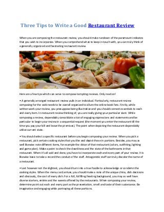 Three Tips to Write a Good Restaurant Review
When you are composing the restaurant review, you should make rundown of the paramount indicates
that you wish to incorporate. When you comprehend what to keep in touch with, you can truly think of
a generally organized and fascinating restaurant review.

Here are a few tips which can serve to compose tempting reviews. Only read on!
• A generally arranged restaurant review pulls in an individual. Particularly, restaurant review
composing for the web needs to be overall organized to allure the online book fans. Firstly, while
written work your review, you presuppose being illustrative and you should connect essentials to each
and every item. In restaurant review thinking of, you are really giving your particular slant. While
composing a review, dependably consolidate a ton of engaging expressions and statements and be
particular to begin your review in a sequential request (the moment you enter the restaurant till the
time you pay your bill and leave the premises). The point when depicting the restaurant dependably
utilize current state.
• You should select a specific restaurant before you begin composing your review. When you pick a
restaurant, pick certain cooking styles that you like and depict those in portions. Besides, you may as
well likewise note different items, for example the décor of that restaurant (colors, outfitting, lighting
and game plan). Make a point to check the cleanliness and the state of the bathrooms in that
restaurant. When it's all said and done, you have to incorporate each and every part of your review. It is
likewise basic to take a record the conduct of the staff. Antagonistic staff can truly discolor the name of
a restaurant.
• Last however not the slightest, you should turn into a true foodie to acknowledge or condemn the
cooking styles. When the menu card arrives, you should make a note of the unique china, dish decisions
and obviously, the cost of every dish. For a full, fulfilling feasting background, you may as well have
diverse starters, entrée and the sweets offered by the restaurants. When composing your review,
determine point out each and every part as the presentation, smell and taste of their sustenance. Be
imaginative and engaging while portraying all these portions.

 