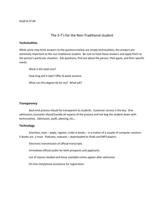 Draft 8-27-09<br />The 3-T’s for the Non-Traditional student<br />Technicalities<br />While some may think answers to the questions below are simply technicalities, the answers are extremely important to the non-traditional student.  Be sure to have these answers and apply them to the person’s particular situation.  Ask questions, find out about the person, their goals, and their specific needs.  <br />What is the total cost?<br />How long will it take? Offer 8-week sessions<br />What can this degree do for me?  What job?<br />Transparency<br />Back-end process should be transparent to students.  Customer service is the key.  One admissions counselor should handle all aspects of the process and not bog the student down with technicalities.  Admission, audit, advising, etc….<br />Technology<br />Seamless, ease – apply, register, order e-books – in a matter of a couple of computer sessions.  E-books are  a must.  Podcasts, vodcasts – downloaded to iPods and MP3 players.  <br />Electronic transmission of official transcripts.<br />Immediate official audits for both prospects and applicants<br />List of classes needed and those available online appear after admission<br />On-line chat/phone assistance for registration<br />