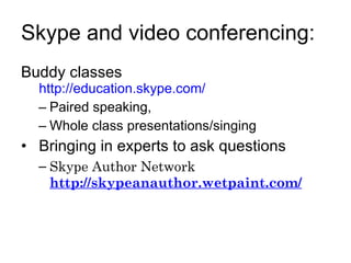Skype and video conferencing: Buddy classes  http://education.skype.com/   Paired speaking,  Whole class presentations/singing Bringing in experts to ask questions Skype Author Network http://skypeanauthor.wetpaint.com/ 