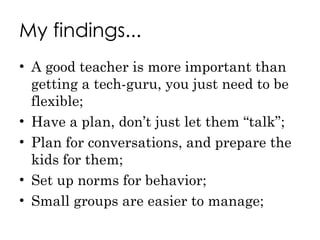 My findings... A good teacher is more important than getting a tech-guru, you just need to be flexible; Have a plan, don’t just let them “talk”; Plan for conversations, and prepare the kids for them; Set up norms for behavior; Small groups are easier to manage; 