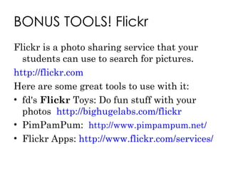 BONUS TOOLS! Flickr Flickr is a photo sharing service that your students can use to search for pictures. http://flickr.com Here are some great tools to use with it: fd's  Flickr  Toys: Do fun stuff with your photos  http://bighugelabs.com/flickr PimPamPum:  http://www.pimpampum.net/   Flickr Apps:  http://www.flickr.com/services/ 