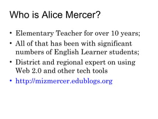 Who is Alice Mercer? Elementary Teacher for over 10 years; All of that has been with significant numbers of English Learner students; District and regional expert on using Web 2.0 and other tech tools http://mizmercer.edublogs.org   