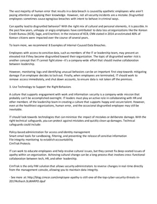 The vast majority of human error that results in a data breach is caused by apathetic employees who aren't
paying attention or applying their knowledge. However, not all security incidents are a mistake. Disgruntled
employees sometimes cause egregious breaches with intent to behave in criminal ways.
Can apathy lead to disgruntled behavior? With the right mix of cultural and personal elements, it is possible. In
the past few years, unhappy or angry employees have contributed to data loss at organizations like the Korean
Credit Bureau (KCB), Sage, and EnerVest. In the instance of KCB, CNN stated in 2014 an estimated 40% of
Korean citizens were impacted over the course of several years.
To learn more, we recommend 8 Examples of Internal-Caused Data Breaches.
Employees with access to sensitive data, such as members of the IT or leadership team, may present an
elevated risk if they become disgruntled toward their organization. The topic of disgruntled worker risk is
another concept that IT cannot fight alone--it's a company-wide effort that should involve collaboration
between leadership.
However, monitoring logs and identifying unusual behaviors can be an important first step towards mitigating
damage if an employee decides to lash out. Finally, when employees are terminated, IT should work to
remove access immediately, and shut down accounts, to ensure data is not taken off the premises.
3. Use Technology to Support the Right Behaviors
A culture that supports engagement with work and information security is a company-wide mission that
probably can't be accomplished overnight. IT leaders must play an active role in collaborating with HR and
other members of the leadership team in creating a culture that supports happy and secure talent. However,
even at the healthiest organizations, human error, and the occasional disgruntled employee may still be
inevitable.
IT should look towards technologies that can minimize the impact of mistakes or deliberate damage. With the
right technical safeguards, you can protect against mistakes and quickly clean up damages. Technical
safeguards could include:
Policy-based administration for access and identity management
Smart email tools for sandboxing, filtering, and preventing the release of sensitive information
File integrity monitoring to establish accountability
CimTrak Protects
IT can work to educate employees and help resolve cultural issues, but they cannot fix deep-seated issues of
apathy within an organization. Achieving cultural change can be a long process that involves cross-functional
collaboration between tech, HR, and other leadership.
CimTrak is the only FIM solution that allows security administrators to reverse changes in real-time directly
from the management console, allowing you to maintain data integrity.
- See more at: http://blog.cimcor.com/employee-apathy-is-still-one-of-the-top-cyber-security-threats-in-
2017#sthash.3LdKARPO.dpuf
 