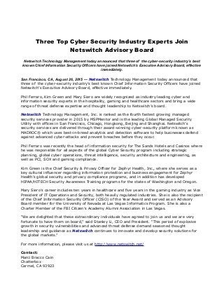 Three Top Cyber Security Industry Experts Join
Netswitch Advisory Board
Netswitch Technology Management today announced that three of the cyber-security industry’s best
known Chief Information Security Officers have joined Netswitch’s Executive Advisory Board, effective
immediately.
San Francisco, CA, August 26, 2015 — Netswitch Technology Management today announced that
three of the cyber-security industry’s best known Chief Information Security Officers have joined
Netswitch’s Executive Advisory Board, effective immediately.
Phil Ferraro, Kim Green and Mary Siero are widely recognized as industry leading cyber and
information security experts in the hospitality, gaming and healthcare sectors and bring a wide
range of threat defense expertise and thought leadership to Netswitch’s board.
Netswitch Technology Management, Inc. is ranked as the fourth fastest growing managed
security services provider in 2015 by MSPMentor and is the leading Global Managed Security
Utility with offices in San Francisco, Chicago, Hongkong, Beijing and Shanghai. Netswitch’s
security services are delivered through their award-winning cyber-security platform known as
MADROC® which uses best-in-breed analytics and detection software to help businesses defend
against advanced cyber-attacks and prevent breaches before they occur.
Phil Ferraro was recently the head of information security for The Sands Hotels and Casinos where
he was responsible for all aspects of the global Cyber Security program including strategic
planning, global cyber operations, threat intelligence, security architecture and engineering, as
well as PCI, SOX and gaming compliance.
Kim Green is the Chief Security & Privacy Officer for Zephyr Health, Inc., where she serves as a
key cultural influencer regarding information protection and business engagement for Zephyr
Health’s global security and privacy compliance programs, and in addition has developed
HIPAA/HITECH Security Awareness Training programs for the states of Washington and Oregon.
Mary Siero’s career includes ten years in healthcare and five years in the gaming industry as Vice
President of IT Operations and Security, both heavily regulated industries. She is also the recipient
of the Chief Information Security Officer (CISO) of the Year Award and served as an Advisory
Board member for the University of Nevada at Las Vegas Informatics Program. She is also a
Charter Member of the FBI Citizen’s Academy Alumni Association in Las Vegas.
“We are delighted that these extraordinary individuals have agreed to join us and we are very
fortunate to have them on board,” said Stanley Li, CEO and President. “This period of explosive
growth in security vulnerabilities and advanced threat defense demand seasoned thought
leadership and guidance as Netswitch continues to innovate and develop security solutions for
the global markets.”
For more information, please visit us at http://www.netswitch.net/
Contact:
Marci Bracco Cain
Chatterbox
Carmel, CA 93923
 