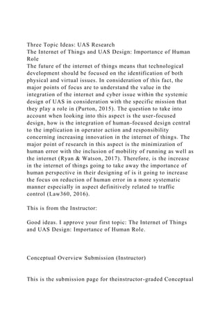 Three Topic Ideas: UAS Research
The Internet of Things and UAS Design: Importance of Human
Role
The future of the internet of things means that technological
development should be focused on the identification of both
physical and virtual issues. In consideration of this fact, the
major points of focus are to understand the value in the
integration of the internet and cyber issue within the systemic
design of UAS in consideration with the specific mission that
they play a role in (Purton, 2015). The question to take into
account when looking into this aspect is the user-focused
design, how is the integration of human-focused design central
to the implication in operator action and responsibility
concerning increasing innovation in the internet of things. The
major point of research in this aspect is the minimization of
human error with the inclusion of mobility of running as well as
the internet (Ryan & Watson, 2017). Therefore, is the increase
in the internet of things going to take away the importance of
human perspective in their designing of is it going to increase
the focus on reduction of human error in a more systematic
manner especially in aspect definitively related to traffic
control (Law360, 2016).
This is from the Instructor:
Good ideas. I approve your first topic: The Internet of Things
and UAS Design: Importance of Human Role.
Conceptual Overview Submission (Instructor)
This is the submission page for theinstructor-graded Conceptual
 