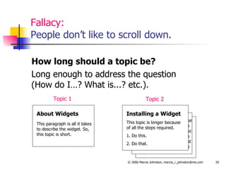 Fallacy: People don’t like to scroll down. How long should a topic be? Long enough to address the question  (How do I…? What is...? etc.). This topic is longer becausy of all the steps required to This topic is longer becaush of all the steps required to This topic is longer becausm of all the steps required to About Widgets This paragraph is all it takes to describe the widget. So, this topic is short. Topic 1 This topic is longer because of all the steps required to This topic is longer becausc of all the steps required to This topic is longer becaust of all the steps required to Installing a Widget This topic is longer because of all the steps required. 1. Do this. 2. Do that. Topic 2 