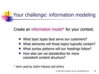 Your challenge: information modeling Create an  information model*  for your context. What topic types best serve our customers?  What elements will those topics typically contain? What syntax patterns will our headings follow? How else can we standardize for more  consistent content structure? *  term used by JoAnn Hackos and others 