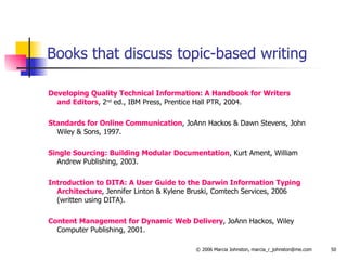 Books that discuss topic-based writing Developing Quality Technical Information: A Handbook for Writers  and Editors , 2 nd  ed., IBM Press, Prentice Hall PTR, 2004. Standards for Online Communication , JoAnn Hackos & Dawn Stevens, John Wiley & Sons, 1997. Single Sourcing: Building Modular Documentation , Kurt Ament, William Andrew Publishing, 2003. Introduction to DITA: A User Guide to the Darwin Information Typing Architecture , Jennifer Linton & Kylene Bruski, Comtech Services, 2006  (written using DITA). Content Management for Dynamic Web Delivery , JoAnn Hackos, Wiley Computer Publishing, 2001. 