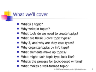 What we’ll cover What’s a topic? Why write in topics? What tools do we need to create topics? What are these 3 core topic types? Why 3, and why are they  core  types? Why organize topics by info type? What elements make up topics? What might each topic type look like? What’s the process for topic-based writing? What makes a well-formed topic? 